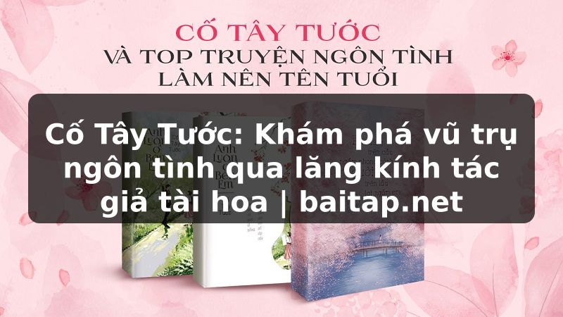 Cố Tây Tước: Khám phá vũ trụ ngôn tình qua lăng kính tác giả tài hoa | baitap.net
