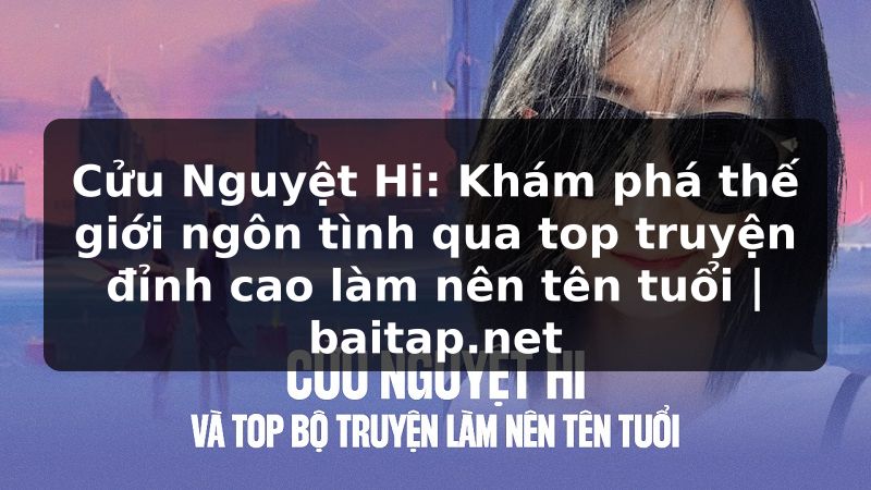 Cửu Nguyệt Hi: Khám phá thế giới ngôn tình qua top truyện đỉnh cao làm nên tên tuổi | baitap.net