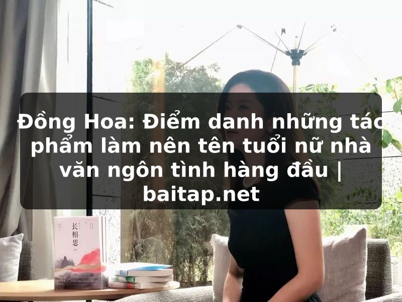 Đồng Hoa: Điểm danh những tác phẩm làm nên tên tuổi nữ nhà văn ngôn tình hàng đầu | baitap.net