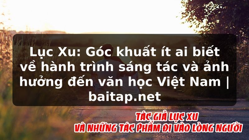 Lục Xu: Góc khuất ít ai biết về hành trình sáng tác và ảnh hưởng đến văn học Việt Nam | baitap.net