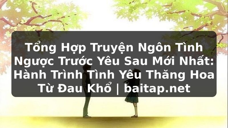 Tổng Hợp Truyện Ngôn Tình Ngược Trước Yêu Sau Mới Nhất: Hành Trình Tình Yêu Thăng Hoa Từ Đau Khổ | baitap.net