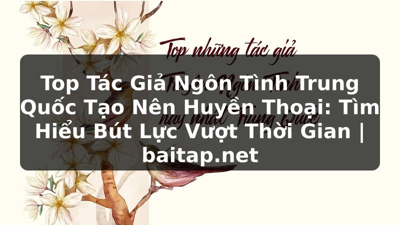 Top Tác Giả Ngôn Tình Trung Quốc Tạo Nên Huyền Thoại: Tìm Hiểu Bút Lực Vượt Thời Gian | baitap.net